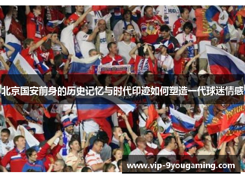 北京国安前身的历史记忆与时代印迹如何塑造一代球迷情感 北京国安前身的历史记忆与时代印迹如何塑造一代球迷情感