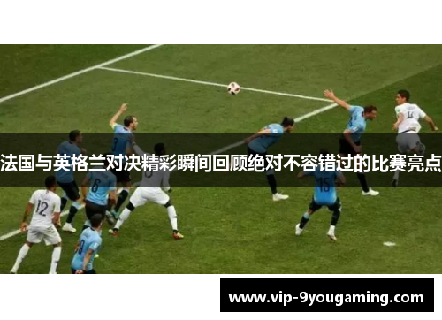 法国与英格兰对决精彩瞬间回顾绝对不容错过的比赛亮点