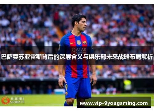 巴萨卖苏亚雷斯背后的深层含义与俱乐部未来战略布局解析 巴萨卖苏亚雷斯背后的深层含义与俱乐部未来战略布局解析